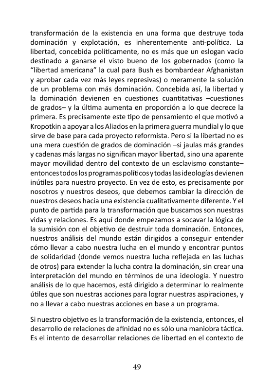 transformacién de la existencia en una forma que destruye toda dominacién y explotacién, es inherentemente anti-politica. La libertad, concebida politicamente, no es més que un eslogan vacio destinado a ganarse el visto bueno de los gobernados (como la “libertad americana” la cual para Bush es bombardear Afghanistan ¥ aprobar cada vez mis leyes represivas) o meramente la solucion de un problema con més dominacién. Concebida asi, la libertad y la dominacién devienen en cuestiones cuantitativas —cuestiones de grados~ y la (ltima aumenta en proporcién a lo que decrece la primera. Es precisamente este tipo de pensamiento el que motiv a Kropotkin aapoyar alos Aliados en la primera guerra mundial y o que sirve de base para cada proyecto reformista. Pero sila libertad no es una mera cuestion de grados de dominacion ~si jaulas mds grandes y cadenas més largas no significan mayor libertad, sino una aparente mayor movilidad dentro del contexto de un esclavismo constante~ entoncestodoslosprogramas politicosy todaslas ideologias devienen inditiles para nuestro proyecto. En vez de esto, es precisamente por nosotros y nuestros deseos, que debemos cambiar la direccién de nuestros deseos hacia una existencia cualitativamente diferente. Y el punto de partida para la transformacién que buscamos son nuestras vidas y relaciones. Es aqui donde empezamos a socavar a légica de a sumisién con el objetivo de destruir toda dominacién. Entonces, nuestros analisis del mundo estan dirigidos a conseguir entender 6mo llevar a cabo nuestra lucha en el mundo y encontrar puntos de solidaridad (donde vemos nuestra lucha reflejada en las luchas de otros) para extender la lucha contra la dominacién, sin crear una interpretacion del mundo en términos de una ideologia. Y nuestro anlisis de o que hacemos, estd dirigido a determinar lo realmente tiles que son nuestras acciones para lograr nuestras aspiraciones, y noa llevar a cabo nuestras acciones en base a un programa. Si nuestro objetivo es la transformacién de la existencia, entonces, el desarrollo de relaciones de afinidad no es sélo una maniobra tactica Es el intento de desarrollar relaciones de libertad en el contexto de 19